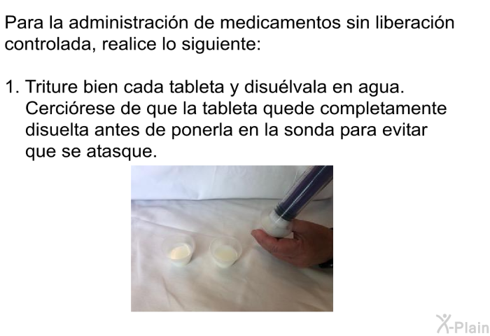 Para la administracin de medicamentos sin liberacin controlada, realice lo siguiente:  Triture bien cada tableta y disulvala en agua. Cercirese de que la tableta quede completamente disuelta antes de ponerla en la sonda para evitar que se atasque.