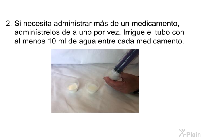 Si necesita administrar ms de un medicamento, adminstrelos de a uno por vez. Irrigue el tubo con al menos 10 ml de agua entre cada medicamento.