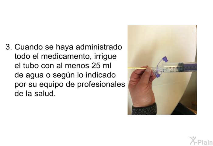 Cuando se haya administrado todo el medicamento, irrigue el tubo con al menos 25 ml de agua o segn lo indicado por su equipo de profesionales de la salud.