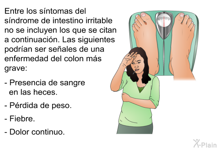 Entre los sntomas del sndrome de intestino irritable no se incluyen los que se citan a continuacin. Las siguientes podran ser seales de una enfermedad del colon ms grave:  Presencia de sangre en las heces. Prdida de peso. Fiebre. Dolor continuo.