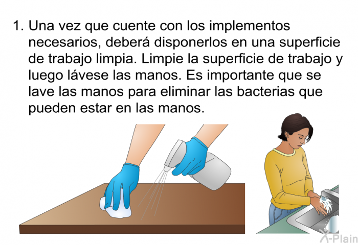 Una vez que cuente con los implementos necesarios, deber disponerlos en una superficie de trabajo limpia. Limpie la superficie de trabajo y luego lvese las manos. Es importante que se lave las manos para eliminar las bacterias que pueden estar en las manos.
