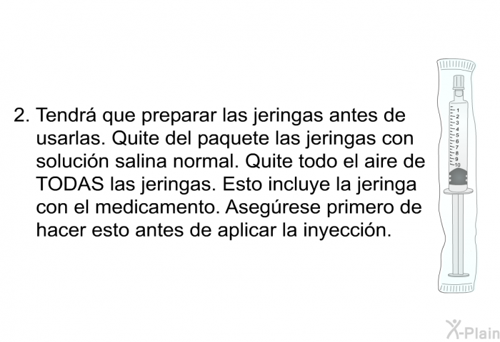 Tendr que preparar las jeringas antes de usarlas. Quite del paquete las jeringas con solucin salina normal. Quite todo el aire de TODAS las jeringas. Esto incluye la jeringa con el medicamento. Asegrese primero de hacer esto antes de aplicar la inyeccin.