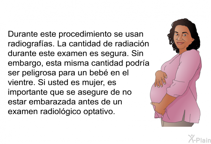 Durante este procedimiento se usan radiografas. La cantidad de radiacin durante este examen es segura. Sin embargo, esta misma cantidad podra ser peligrosa para un beb en el vientre. Si usted es mujer, es importante que se asegure de no estar embarazada antes de un examen radiolgico optativo.