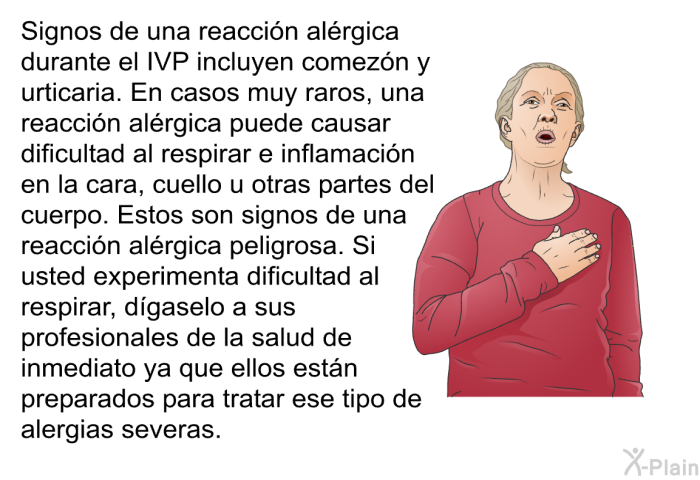 Signos de una reacci�n al�rgica durante el IVP incluyen comez�n y urticaria. En casos muy raros, una reacci�n al�rgica puede causar dificultad al respirar e inflamaci�n en la cara, cuello u otras partes del cuerpo. Estos son signos de una reacci�n al�rgica peligrosa. Si usted experimenta dificultad al respirar, d�gaselo a sus profesionales de la salud de inmediato ya que ellos est�n preparados para tratar ese tipo de alergias severas.