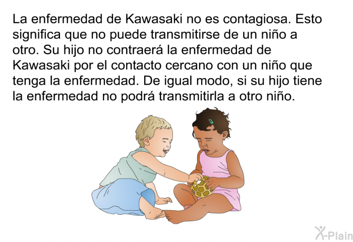 La enfermedad de Kawasaki no es contagiosa. Esto significa que no puede transmitirse de un nio a otro. Su hijo no contraer la enfermedad de Kawasaki por el contacto cercano con un nio que tenga la enfermedad. De igual modo, si su hijo tiene la enfermedad no podr transmitirla a otro nio.