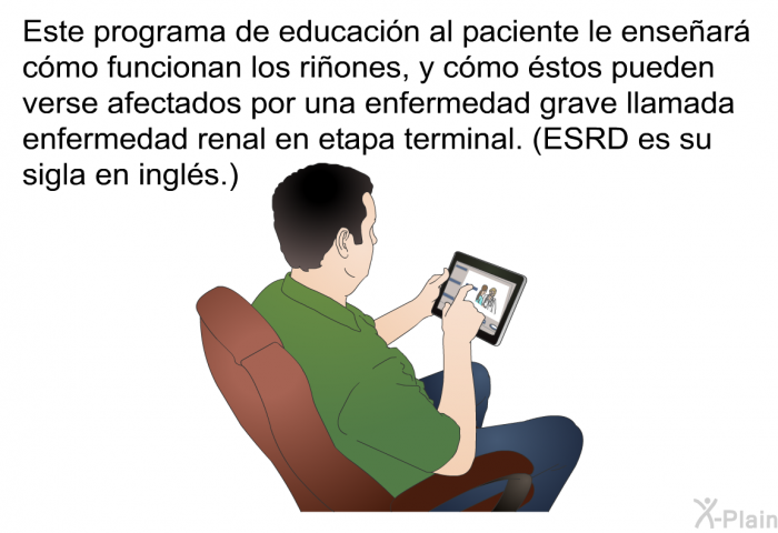 Esta informacin acerca de su salud le ensear como funcionan los riones, y cmo stos pueden verse afectados por una enfermedad grave llamada enfermedad renal en etapa terminal. (ESRD es su sigla en ingls.)