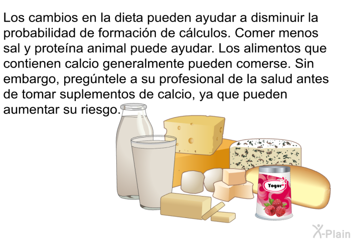 Los cambios en la dieta pueden ayudar a disminuir la probabilidad de formaci�n de c�lculos. Comer menos sal y prote�na animal puede ayudar. Los alimentos que contienen calcio generalmente pueden comerse. Sin embargo, preg�ntele a su profesional de la salud antes de tomar suplementos de calcio, ya que pueden aumentar su riesgo.