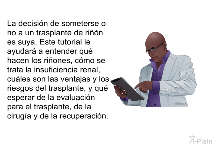 La decisin de someterse o no a un trasplante de rin es suya. Esta informacin acerca de su salud le ayudar a entender qu hacen los riones, cmo se trata la insuficiencia renal, cules son las ventajas y los riesgos del trasplante, y qu esperar de la evaluacin para el trasplante, de la ciruga y de la recuperacin.