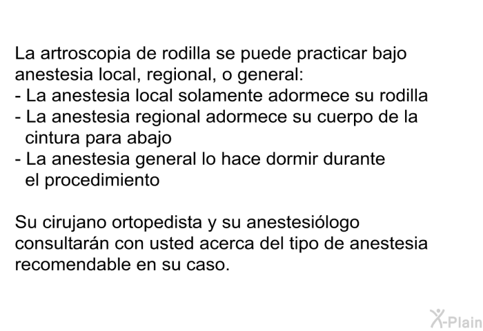 La artroscopia de rodilla se puede practicar bajo anestesia local, regional, o general:  La anestesia local solamente adormece su rodilla La anestesia regional adormece su cuerpo de la cintura para abajo La anestesia general lo hace dormir durante el procedimiento  
 Su cirujano ortopedista y su anestesilogo consultarn con usted acerca del tipo de anestesia recomendable en su caso.