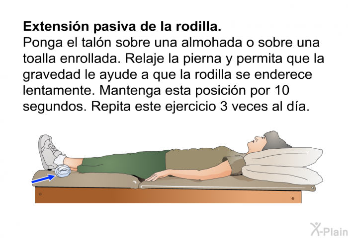 <B>Extensi�n pasiva de la rodilla.</B> Ponga el tal�n sobre una almohada o sobre una toalla enrollada. Relaje la pierna y permita que la gravedad le ayude a que la rodilla se enderece lentamente. Mantenga esta posici�n por 10 segundos. Repita este ejercicio 3 veces al d�a.