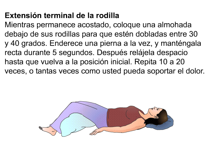 <B>Extensi�n terminal de la rodilla.</B> Mientras permanece acostado, coloque una almohada debajo de sus rodillas para que est�n dobladas entre 30 y 40 grados. Enderece una pierna a la vez, y mant�ngala recta durante 5 segundos. Despu�s rel�jela despacio hasta que vuelva a la posici�n inicial. Repita 10 a 20 veces, o tantas veces como usted pueda soportar el dolor.