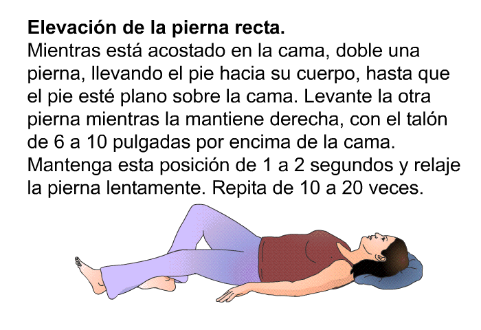 <B>Elevaci�n de la pierna recta.</B> Mientras est� acostado en la cama, doble una pierna, llevando el pie hacia su cuerpo, hasta que el pie est� plano sobre la cama. Levante la otra pierna mientras la mantiene derecha, con el tal�n de 6 a 10 pulgadas por encima de la cama. Mantenga esta posici�n de 1 a 2 segundos y relaje la pierna lentamente. Repita de 10 a 20 veces.