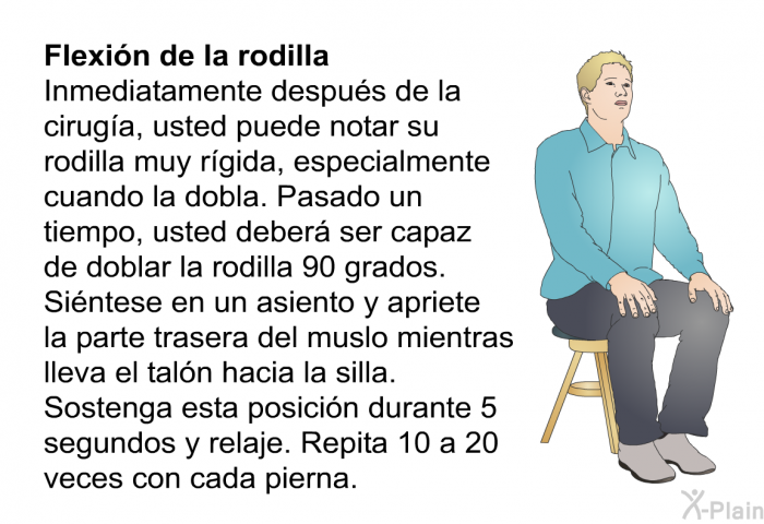 <B>Flexi�n de la rodilla.</B> Inmediatamente despu�s de la cirug��a, usted puede notar su rodilla muy r��gida, especialmente cuando la dobla. Pasado un tiempo, usted deber� ser capaz de doblar la rodilla 90 grados. Si�ntese en un asiento y apriete la parte trasera del muslo mientras lleva el tal�n hacia la silla. Sostenga esta posici�n durante 5 segundos y relaje. Repita 10 a 20 veces con cada pierna.