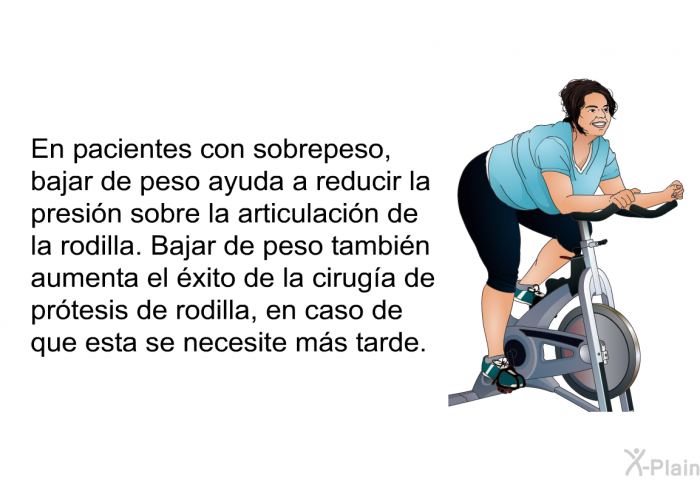 En pacientes con sobrepeso, bajar de peso ayuda a reducir la presi�n sobre la articulaci�n de la rodilla. Bajar de peso tambi�n aumenta el �xito de la cirug�a de pr�tesis de rodilla, en caso de que esta se necesite m�s tarde.
