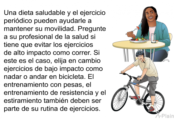 Una dieta saludable y el ejercicio peri�dico pueden ayudarle a mantener su movilidad. Pregunte a su profesional de la salud si tiene que evitar los ejercicios de alto impacto como correr. Si este es el caso, elija en cambio ejercicios de bajo impacto como nadar o andar en bicicleta. El entrenamiento con pesas, el entrenamiento de resistencia y el estiramiento tambi�n deben ser parte de su rutina de ejercicios.