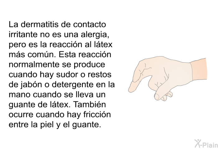 La dermatitis de contacto irritante no es una alergia, pero es la reaccin al ltex ms comn. Esta reaccin normalmente se produce cuando hay sudor o restos de jabn o detergente en la mano cuando se lleva un guante de ltex. Tambin ocurre cuando hay friccin entre la piel y el guante.