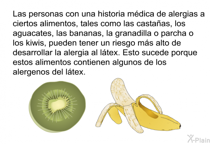 Las personas con una historia mdica de alergias a ciertos alimentos, tales como las castaas, los aguacates, las bananas, la granadilla o parcha o los kiwis, pueden tener un riesgo ms alto de desarrollar la alergia al ltex. Esto sucede porque estos alimentos contienen algunos de los alergenos del ltex.