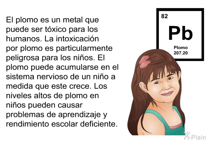 El plomo es un metal que puede ser txico para los humanos. La intoxicacin por plomo es particularmente peligrosa para los nios. El plomo puede acumularse en el sistema nervioso de un nio a medida que este crece. Los niveles altos de plomo en nios pueden causar problemas de aprendizaje y rendimiento escolar deficiente.