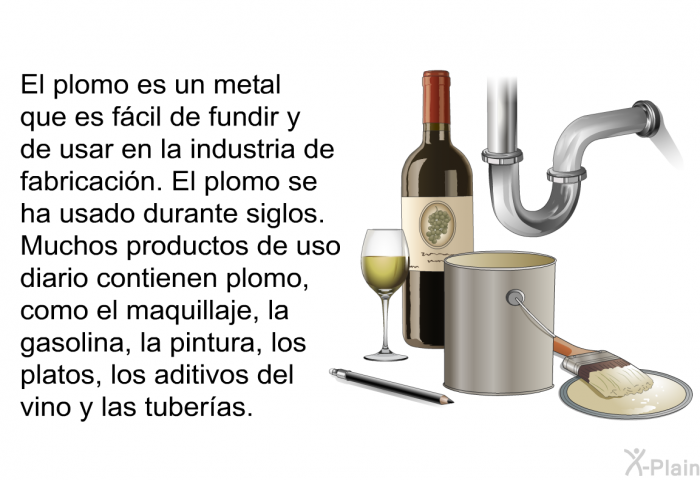 El plomo es un metal que es fcil de fundir y de usar en la industria de fabricacin. El plomo se ha usado durante siglos. Muchos productos de uso diario contienen plomo, como el maquillaje, la gasolina, la pintura, los platos, los aditivos del vino y las tuberas.