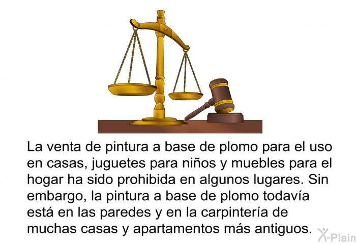 La venta de pintura a base de plomo para el uso en casas, juguetes para nios y muebles para el hogar ha sido prohibida en algunos lugares. Sin embargo, la pintura a base de plomo todava est en las paredes y en la carpintera de muchas casas y apartamentos ms antiguos.