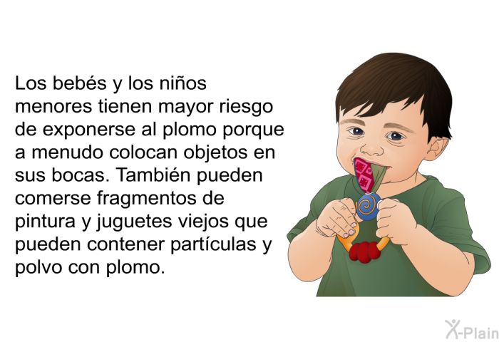 Los bebs y los nios menores tienen mayor riesgo de exponerse al plomo porque a menudo colocan objetos en sus bocas. Tambin pueden comerse fragmentos de pintura y juguetes viejos que pueden contener partculas y polvo con plomo.