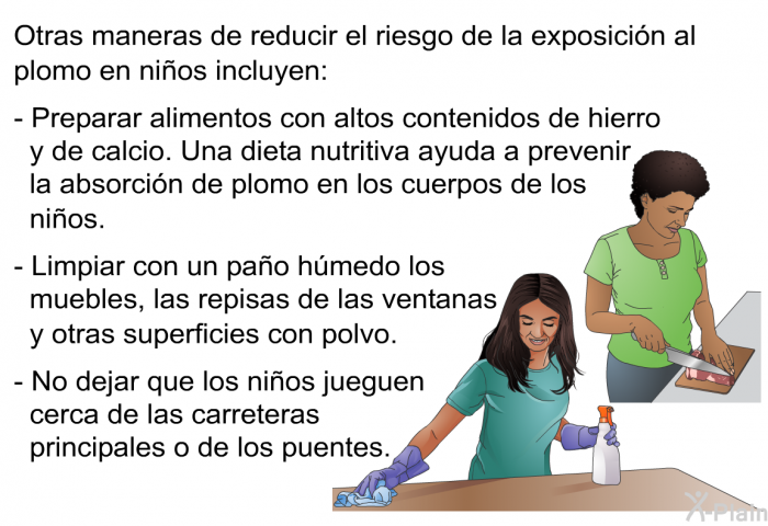 Otras maneras de reducir el riesgo de la exposici�n al plomo en ni�os incluyen:  Preparar alimentos con altos contenidos de hierro y de calcio. Una dieta nutritiva ayuda a prevenir la absorci�n de plomo en los cuerpos de los ni�os. Limpiar con un pa�o h�medo los muebles, las repisas de las ventanas y otras superficies con polvo. No dejar que los ni�os jueguen cerca de las carreteras principales o de los puentes.