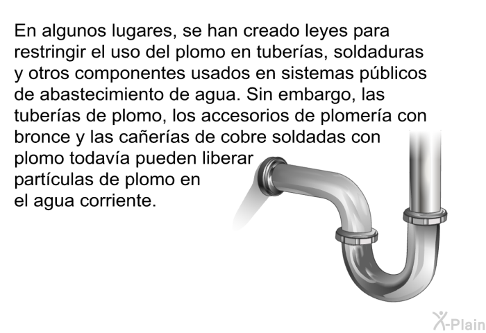 En algunos lugares, se han creado leyes para restringir el uso del plomo en tuberas, soldaduras y otros componentes usados en sistemas pblicos de abastecimiento de agua. Sin embargo, las tuberas de plomo, los accesorios de plomera con bronce y las caeras de cobre soldadas con plomo todava pueden liberar partculas de plomo en el agua corriente.