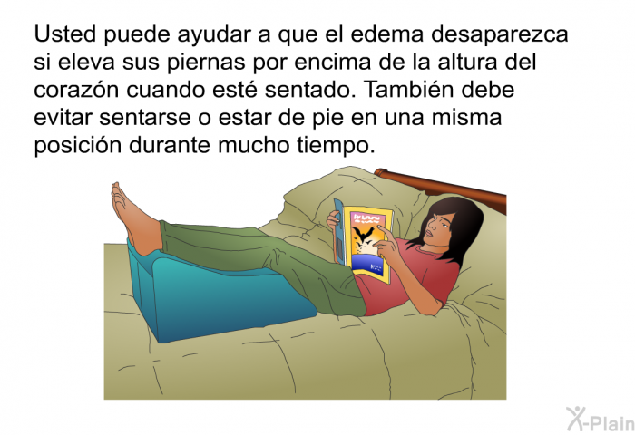 Usted puede ayudar a que el edema desaparezca si eleva sus piernas por encima de la altura del coraz�n cuando est� sentado. Tambi�n debe evitar sentarse o estar de pie en una misma posici�n durante mucho tiempo.