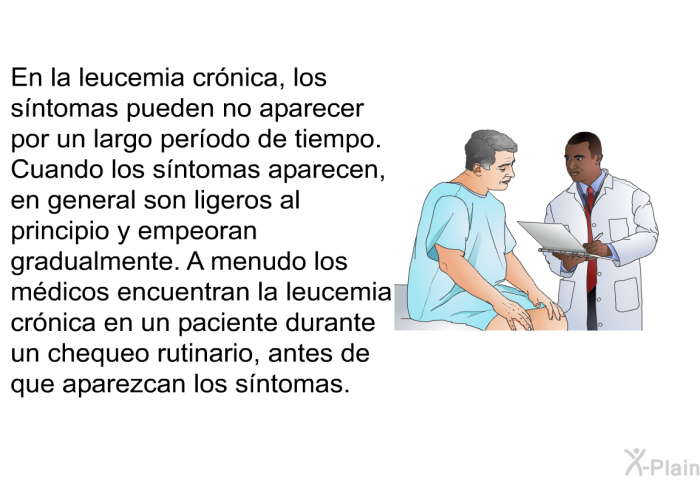 En la leucemia crnica, los sntomas pueden no aparecer por un largo perodo de tiempo. Cuando los sntomas aparecen, en general son ligeros al principio y empeoran gradualmente. A menudo los mdicos encuentran la leucemia crnica en un paciente durante un chequeo rutinario, antes de que aparezcan los sntomas.