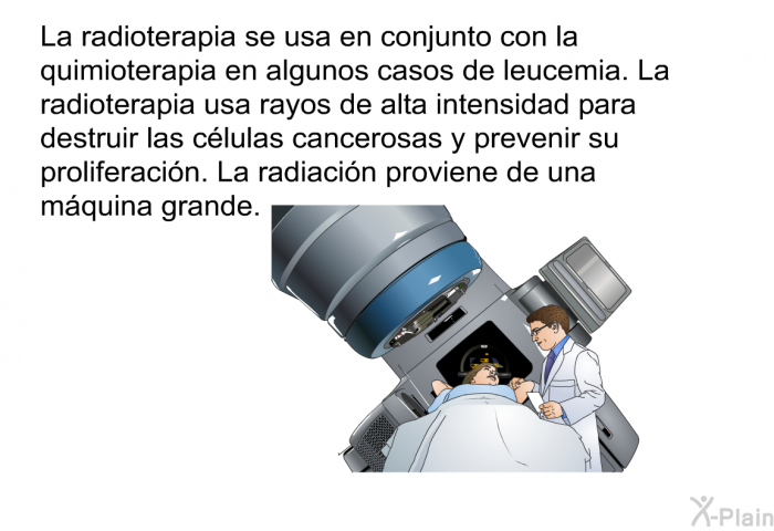La radioterapia se usa en conjunto con la quimioterapia en algunos casos de leucemia. La radioterapia usa rayos de alta intensidad para destruir las clulas cancerosas y prevenir su proliferacin. La radiacin proviene de una mquina grande.