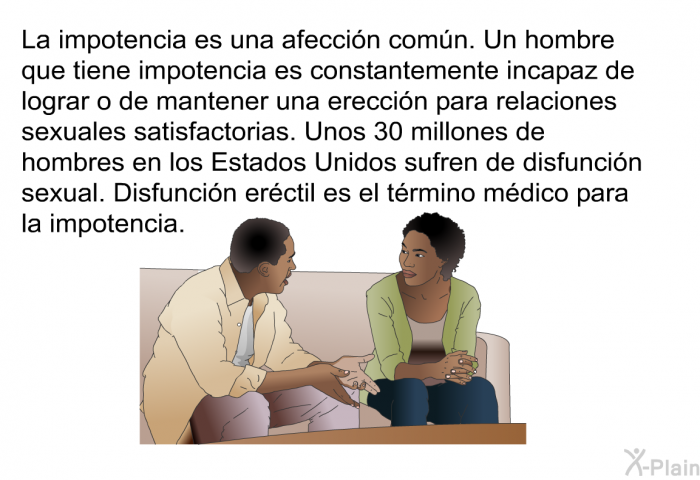 La impotencia es una afeccin comn. Un hombre que tiene impotencia es constantemente incapaz de lograr o de mantener una ereccin para relaciones sexuales satisfactorias. Unos 30 millones de hombres en los Estados Unidos sufren de disfuncin sexual. Disfuncin erctil es el trmino mdico para la impotencia.