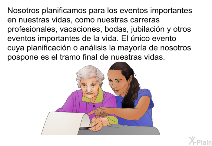 Nosotros planificamos para los eventos importantes en nuestras vidas, como nuestras carreras profesionales, vacaciones, bodas, jubilacin y otros eventos importantes de la vida. El nico evento cuya planificacin o anlisis la mayora de nosotros pospone es el tramo final de nuestras vidas.