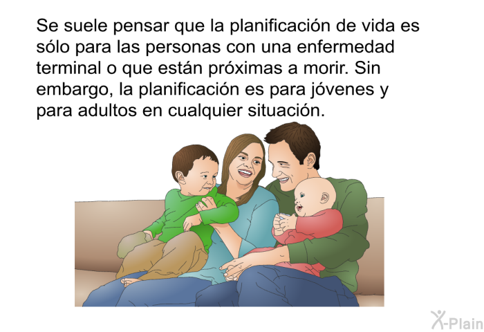 Se suele pensar que la planificacin de vida es slo para las personas con una enfermedad terminal o que estn prximas a morir. Sin embargo, la planificacin es para jvenes y para adultos en cualquier situacin.