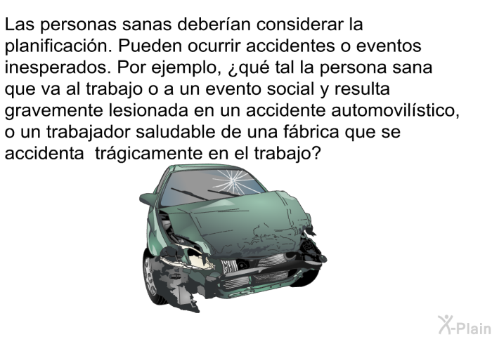 Las personas sanas deberan considerar la planificacin. Pueden ocurrir accidentes o eventos inesperados. Por ejemplo, ¿qu tal la persona sana que va al trabajo o a un evento social y resulta gravemente lesionada en un accidente automovilstico, o un trabajador saludable de una fbrica que se accidenta trgicamente en el trabajo?