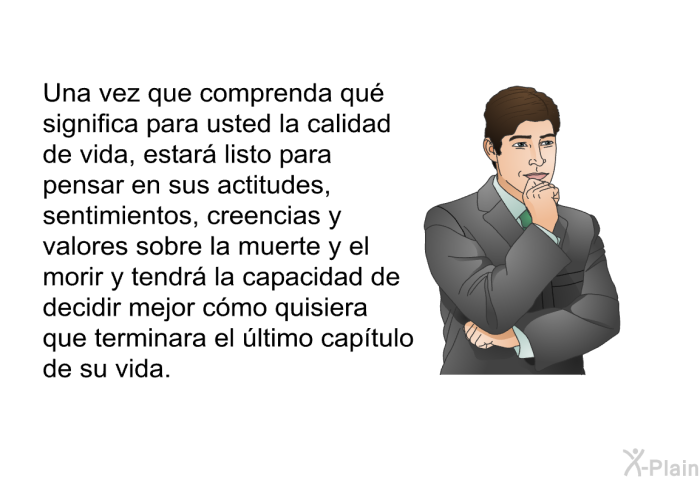 Una vez que comprenda qu significa para usted la calidad de vida, estar listo para pensar en sus actitudes, sentimientos, creencias y valores sobre la muerte y el morir y tendr la capacidad de decidir mejor cmo quisiera que terminara el ltimo captulo de su vida.