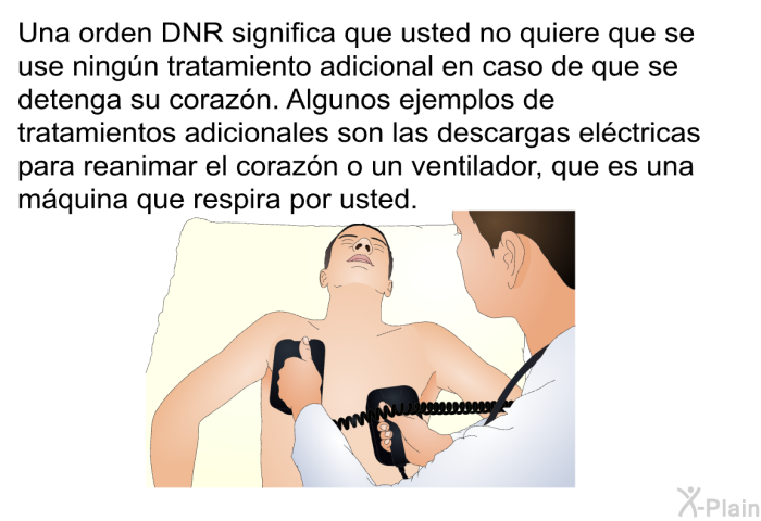 Una orden DNR significa que usted no quiere que se use ningn tratamiento adicional en caso de que se detenga su corazn. Algunos ejemplos de tratamientos adicionales son las descargas elctricas para reanimar el corazn o un ventilador, que es una mquina que respira por usted.