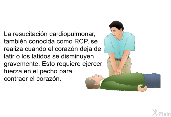 La resucitacin cardiopulmonar, tambin conocida como RCP, se realiza cuando el corazn deja de latir o los latidos se disminuyen gravemente. Esto requiere ejercer fuerza en el pecho para contraer el corazn.