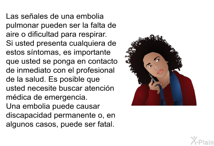 Las seales de una embolia pulmonar pueden ser la falta de aire o dificultad para respirar. Si usted presenta cualquiera de estos sntomas, es importante que usted se ponga en contacto de inmediato con el profesional de la salud. Es posible que usted necesite buscar atencin mdica de emergencia. Una embolia puede causar discapacidad permanente o, en algunos casos, puede ser fatal.