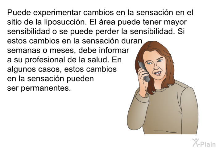 Puede experimentar cambios en la sensacin en el sitio de la liposuccin. El rea puede tener mayor sensibilidad o se puede perder la sensibilidad. Si estos cambios en la sensacin duran semanas o meses, debe informar a su profesional de la salud. En algunos casos, estos cambios en la sensacin pueden ser permanentes.