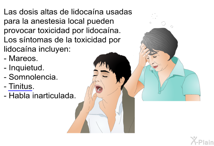 Las dosis altas de lidocana usadas para la anestesia local pueden provocar toxicidad por lidocana. Los sntomas de la toxicidad por lidocana incluyen:  Mareos. Inquietud. Somnolencia. Tinitus. Habla inarticulada.