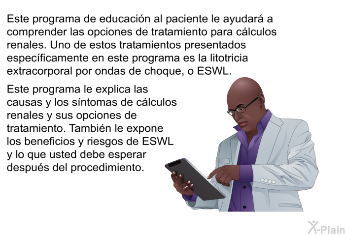 Esta informacin acerca de su salud le ayudar a comprender las opciones de tratamiento para clculos renales. Uno de estos tratamientos presentados especficamente en este programa es la litotricia extracorporal por ondas de choque, o ESWL. Esta informacin acerca de su salud le explica las causas y los sntomas de clculos renales y sus opciones de tratamiento. Tambin le expone los beneficios y riesgos de ESWL y lo que usted debe esperar despus del procedimiento.