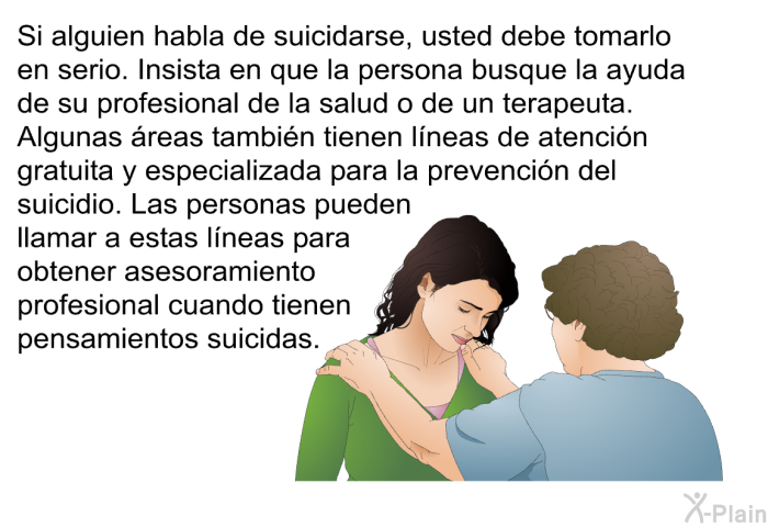 Si alguien habla de suicidarse, usted debe tomarlo en serio. Insista en que la persona busque la ayuda de su profesional de la salud o de un terapeuta. Algunas reas tambin tienen lneas de atencin gratuita y especializada para la prevencin del suicidio. Las personas pueden llamar a estas lneas para obtener asesoramiento profesional cuando tienen pensamientos suicidas.