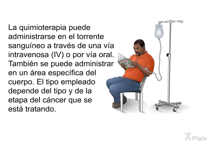 La quimioterapia puede administrarse en el torrente sanguneo a travs de una va intravenosa (IV) o por va oral. Tambin se puede administrar en un rea especfica del cuerpo. El tipo empleado depende del tipo y de la etapa del cncer que se est tratando.