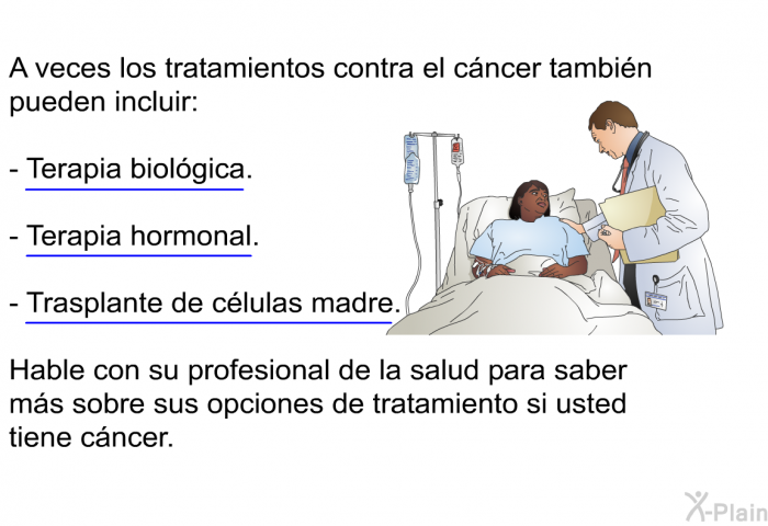 A veces los tratamientos contra el cncer tambin pueden incluir:  Terapia biolgica. Terapia hormonal. Trasplante de clulas madre.  
 Hable con su profesional de la salud para saber ms sobre sus opciones de tratamiento si usted tiene cncer.