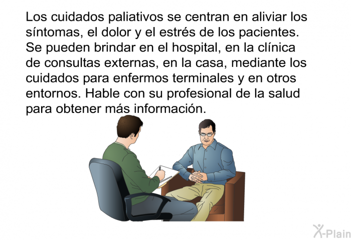 Los cuidados paliativos se centran en aliviar los sntomas, el dolor y el estrs de los pacientes. Se pueden brindar en el hospital, en la clnica de consultas externas, en la casa, mediante los cuidados para enfermos terminales y en otros entornos. Hable con su profesional de la salud para obtener ms informacin.