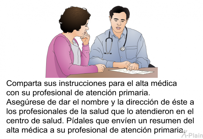 Comparta sus instrucciones para el alta mdica con su profesional de atencin primaria. Asegrese de dar el nombre y la direccin de ste a los profesionales de la salud que lo atendieron en el centro de salud. Pdales que enven un resumen del alta mdica a su profesional de atencin primaria.