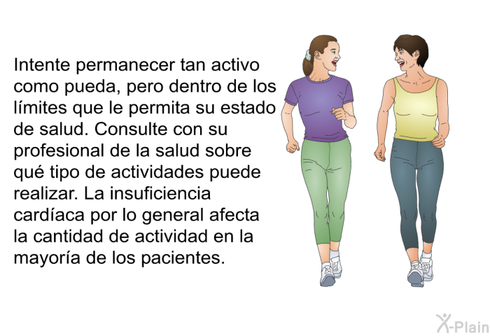 Intente permanecer tan activo como pueda, pero dentro de los l�mites que le permita su estado de salud. Consulte con su profesional de la salud sobre qu� tipo de actividades puede realizar. La insuficiencia card�aca por lo general afecta la cantidad de actividad en la mayor�a de los pacientes.