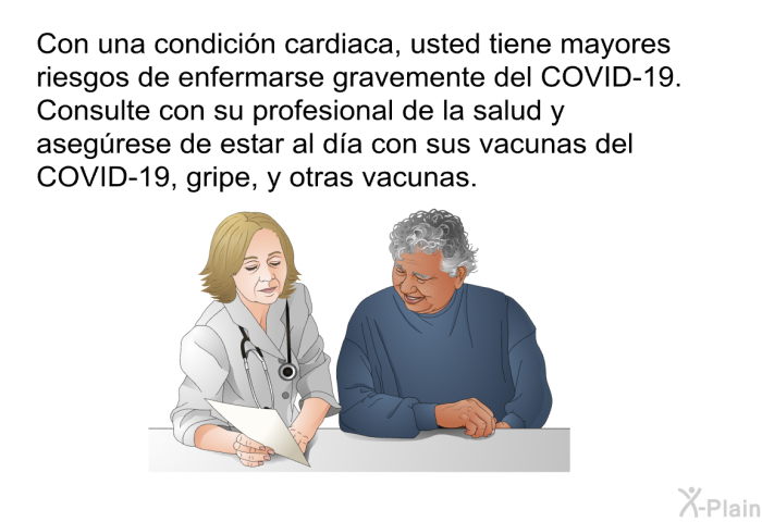 Con una condici�n cardiaca, usted tiene mayores riesgos de enfermarse gravemente del COVID-19. Consulte con su profesional de la salud y aseg�rese de estar al d�a con sus vacunas del COVID-19, gripe, y otras vacunas.