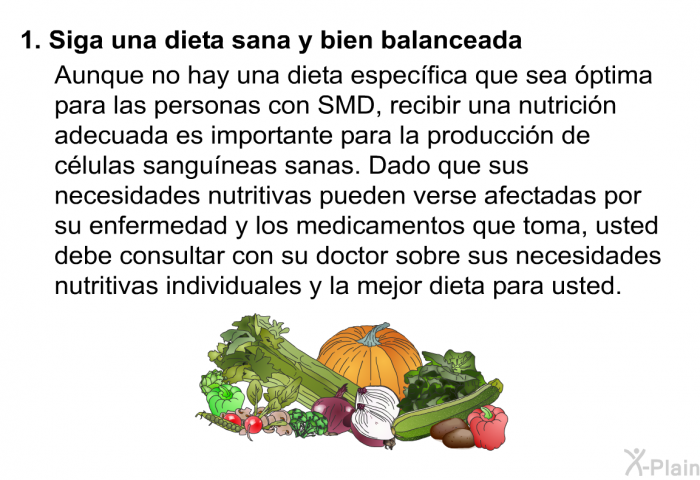 Estos son algunos consejos.Siga una dieta sana y bien balanceada.
 Aunque no hay una dieta especfica que sea ptima para las personas con SMD, recibir una nutricin adecuada es importante para la produccin de clulas sanguneas sanas. Dado que sus necesidades nutritivas pueden verse afectadas por su enfermedad y los medicamentos que toma, usted debe consultar con su doctor sobre sus necesidades nutritivas individuales y la mejor dieta para usted.