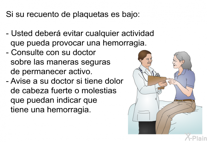 Si su recuento de plaquetas es bajo:  Usted deber evitar cualquier actividad que pueda provocar una hemorragia. Consulte con su doctor sobre las maneras seguras de permanecer activo. Avise a su doctor si tiene dolor de cabeza fuerte o molestias que puedan indicar que tiene una hemorragia.